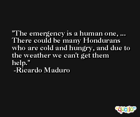 The emergency is a human one, ... There could be many Hondurans who are cold and hungry, and due to the weather we can't get them help. -Ricardo Maduro