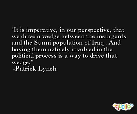 It is imperative, in our perspective, that we drive a wedge between the insurgents and the Sunni population of Iraq . And having them actively involved in the political process is a way to drive that wedge. -Patrick Lynch