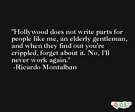 Hollywood does not write parts for people like me, an elderly gentleman, and when they find out you're crippled, forget about it. No, I'll never work again. -Ricardo Montalban