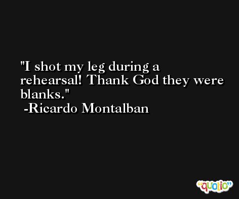 I shot my leg during a rehearsal! Thank God they were blanks. -Ricardo Montalban