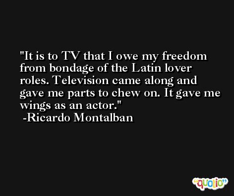 It is to TV that I owe my freedom from bondage of the Latin lover roles. Television came along and gave me parts to chew on. It gave me wings as an actor. -Ricardo Montalban