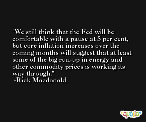 We still think that the Fed will be comfortable with a pause at 5 per cent, but core inflation increases over the coming months will suggest that at least some of the big run-up in energy and other commodity prices is working its way through. -Rick Macdonald