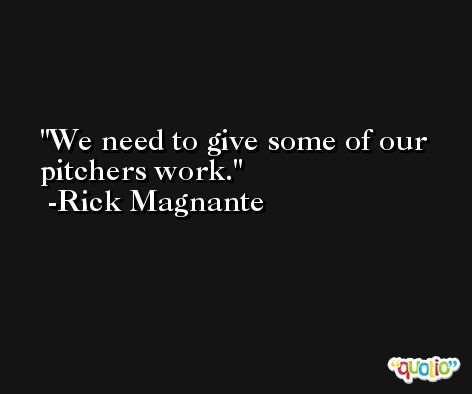 We need to give some of our pitchers work. -Rick Magnante