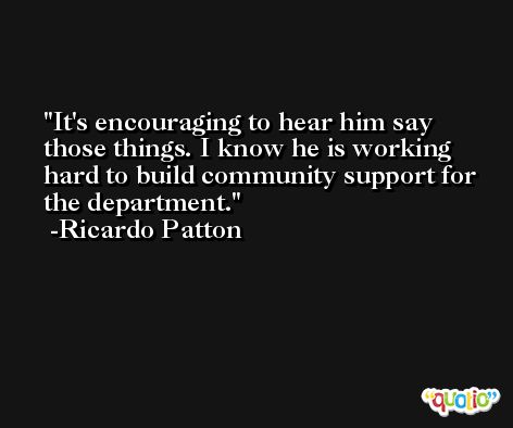 It's encouraging to hear him say those things. I know he is working hard to build community support for the department. -Ricardo Patton