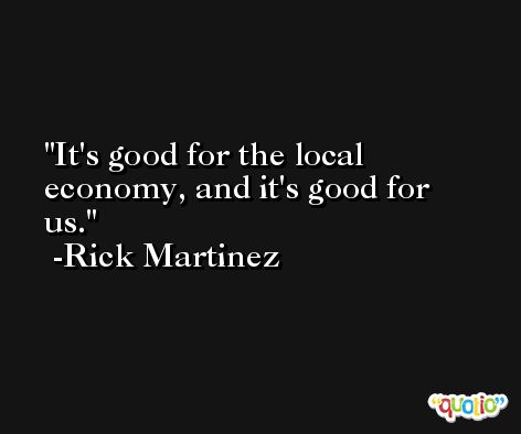 It's good for the local economy, and it's good for us. -Rick Martinez