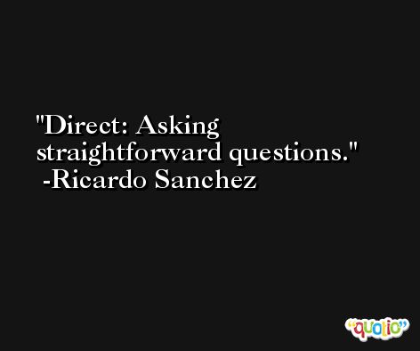 Direct: Asking straightforward questions. -Ricardo Sanchez