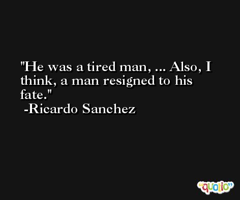He was a tired man, ... Also, I think, a man resigned to his fate. -Ricardo Sanchez