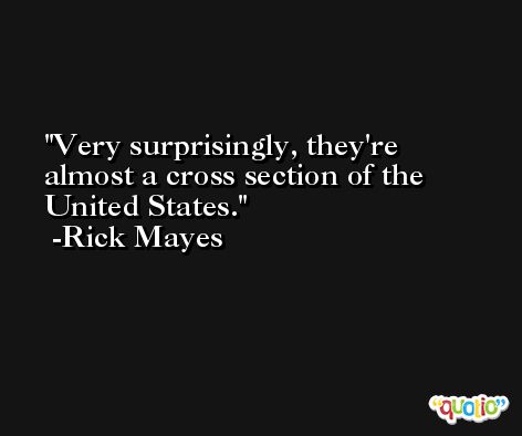 Very surprisingly, they're almost a cross section of the United States. -Rick Mayes