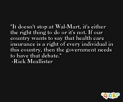 It doesn't stop at Wal-Mart, it's either the right thing to do or it's not. If our country wants to say that health care insurance is a right of every individual in this country, then the government needs to have that debate. -Rick Mcallister