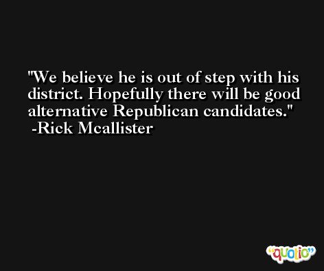 We believe he is out of step with his district. Hopefully there will be good alternative Republican candidates. -Rick Mcallister