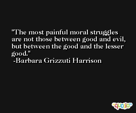 The most painful moral struggles are not those between good and evil, but between the good and the lesser good. -Barbara Grizzuti Harrison