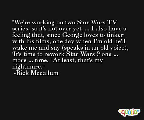 We're working on two Star Wars TV series, so it's not over yet, ... I also have a feeling that, since George loves to tinker with his films, one day when I'm old he'll wake me and say (speaks in an old voice), 'It's time to rework Star Wars ? one ... more ... time. ' At least, that's my nightmare. -Rick Mccallum