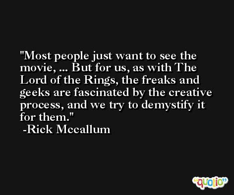 Most people just want to see the movie, ... But for us, as with The Lord of the Rings, the freaks and geeks are fascinated by the creative process, and we try to demystify it for them. -Rick Mccallum