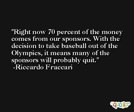 Right now 70 percent of the money comes from our sponsors. With the decision to take baseball out of the Olympics, it means many of the sponsors will probably quit. -Riccardo Fraccari