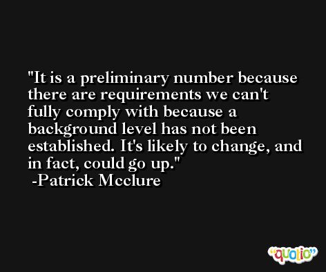 It is a preliminary number because there are requirements we can't fully comply with because a background level has not been established. It's likely to change, and in fact, could go up. -Patrick Mcclure
