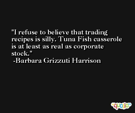 I refuse to believe that trading recipes is silly. Tuna Fish casserole is at least as real as corporate stock. -Barbara Grizzuti Harrison