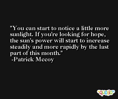 You can start to notice a little more sunlight. If you're looking for hope, the sun's power will start to increase steadily and more rapidly by the last part of this month. -Patrick Mccoy