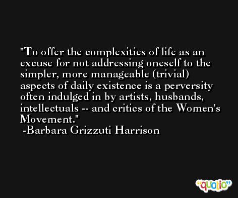 To offer the complexities of life as an excuse for not addressing oneself to the simpler, more manageable (trivial) aspects of daily existence is a perversity often indulged in by artists, husbands, intellectuals -- and critics of the Women's Movement. -Barbara Grizzuti Harrison