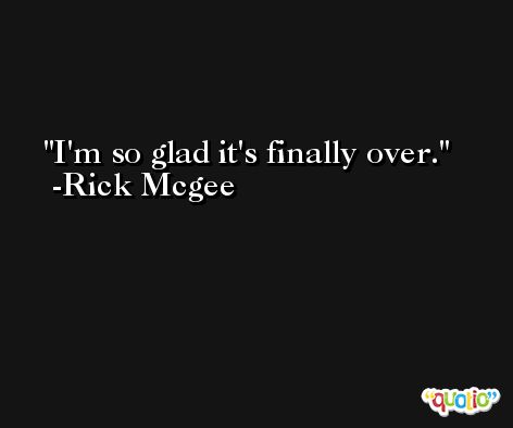 I'm so glad it's finally over. -Rick Mcgee