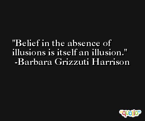 Belief in the absence of illusions is itself an illusion. -Barbara Grizzuti Harrison