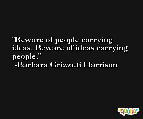 Beware of people carrying ideas. Beware of ideas carrying people. -Barbara Grizzuti Harrison