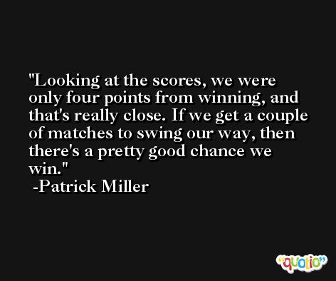 Looking at the scores, we were only four points from winning, and that's really close. If we get a couple of matches to swing our way, then there's a pretty good chance we win. -Patrick Miller
