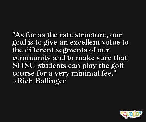 As far as the rate structure, our goal is to give an excellent value to the different segments of our community and to make sure that SHSU students can play the golf course for a very minimal fee. -Rich Ballinger