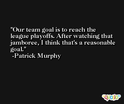 Our team goal is to reach the league playoffs. After watching that jamboree, I think that's a reasonable goal. -Patrick Murphy