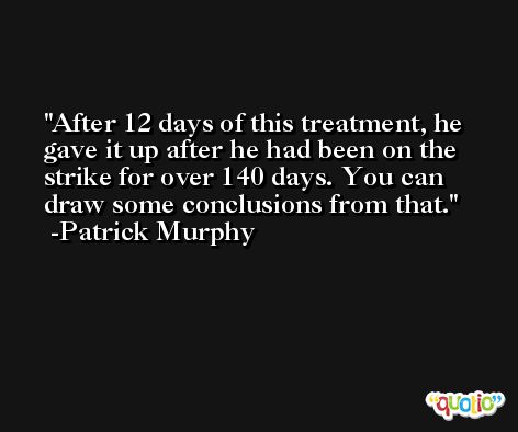 After 12 days of this treatment, he gave it up after he had been on the strike for over 140 days. You can draw some conclusions from that. -Patrick Murphy