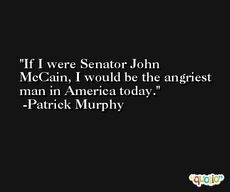 If I were Senator John McCain, I would be the angriest man in America today. -Patrick Murphy