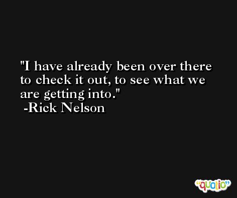 I have already been over there to check it out, to see what we are getting into. -Rick Nelson