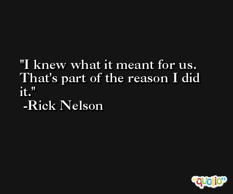 I knew what it meant for us. That's part of the reason I did it. -Rick Nelson