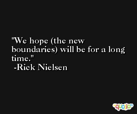 We hope (the new boundaries) will be for a long time. -Rick Nielsen