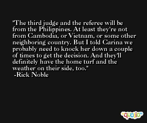 The third judge and the referee will be from the Philippines. At least they're not from Cambodia, or Vietnam, or some other neighboring country. But I told Carina we probably need to knock her down a couple of times to get the decision. And they'll definitely have the home turf and the weather on their side, too. -Rick Noble