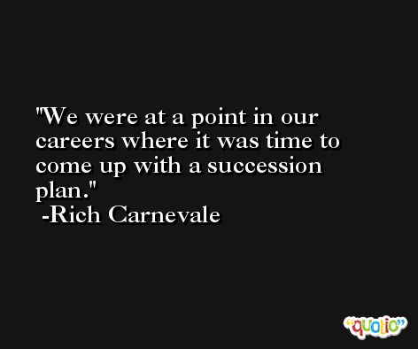 We were at a point in our careers where it was time to come up with a succession plan. -Rich Carnevale