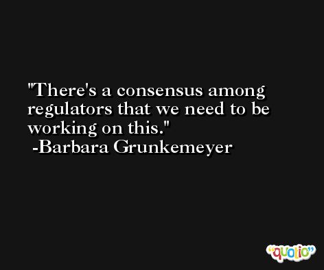 There's a consensus among regulators that we need to be working on this. -Barbara Grunkemeyer