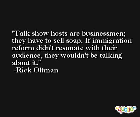 Talk show hosts are businessmen; they have to sell soap. If immigration reform didn't resonate with their audience, they wouldn't be talking about it. -Rick Oltman