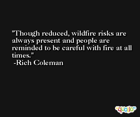Though reduced, wildfire risks are always present and people are reminded to be careful with fire at all times. -Rich Coleman