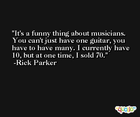 It's a funny thing about musicians. You can't just have one guitar, you have to have many. I currently have 10, but at one time, I sold 70. -Rick Parker
