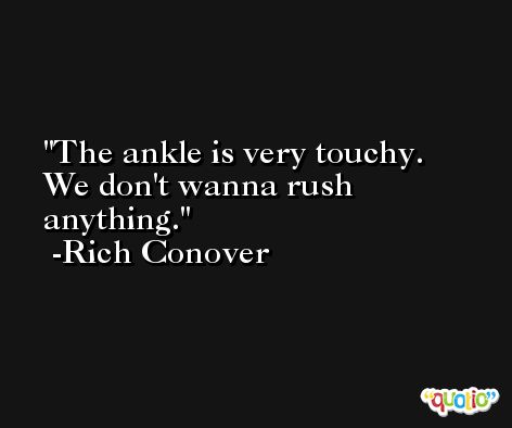 The ankle is very touchy. We don't wanna rush anything. -Rich Conover