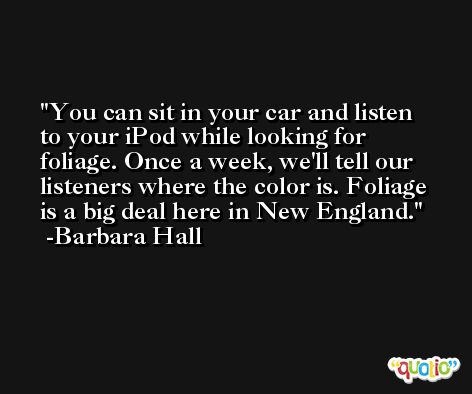 You can sit in your car and listen to your iPod while looking for foliage. Once a week, we'll tell our listeners where the color is. Foliage is a big deal here in New England. -Barbara Hall