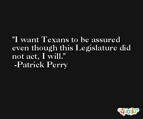 I want Texans to be assured even though this Legislature did not act, I will. -Patrick Perry