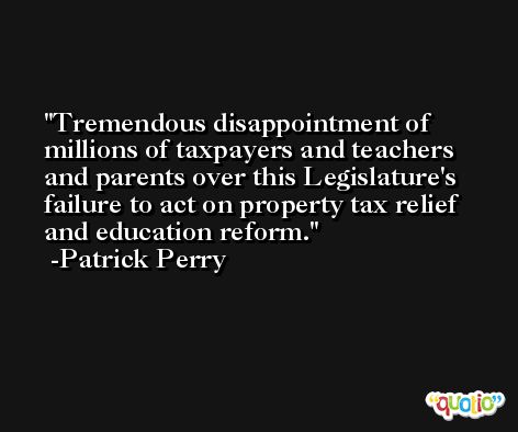Tremendous disappointment of millions of taxpayers and teachers and parents over this Legislature's failure to act on property tax relief and education reform. -Patrick Perry