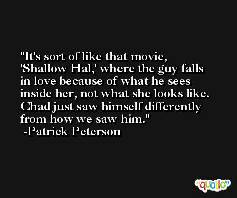 It's sort of like that movie, 'Shallow Hal,' where the guy falls in love because of what he sees inside her, not what she looks like. Chad just saw himself differently from how we saw him. -Patrick Peterson