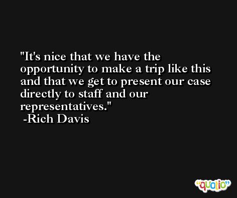 It's nice that we have the opportunity to make a trip like this and that we get to present our case directly to staff and our representatives. -Rich Davis
