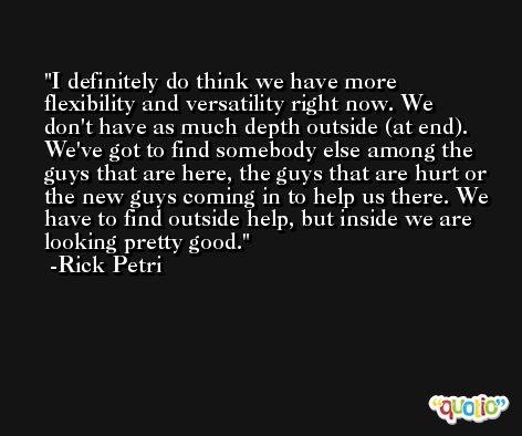 I definitely do think we have more flexibility and versatility right now. We don't have as much depth outside (at end). We've got to find somebody else among the guys that are here, the guys that are hurt or the new guys coming in to help us there. We have to find outside help, but inside we are looking pretty good. -Rick Petri