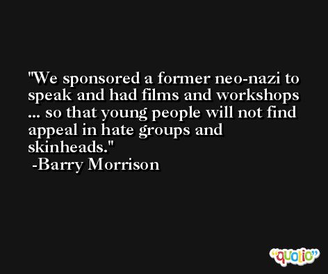 We sponsored a former neo-nazi to speak and had films and workshops ... so that young people will not find appeal in hate groups and skinheads. -Barry Morrison