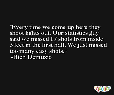 Every time we come up here they shoot lights out. Our statistics guy said we missed 17 shots from inside 3 feet in the first half. We just missed too many easy shots. -Rich Demuzio
