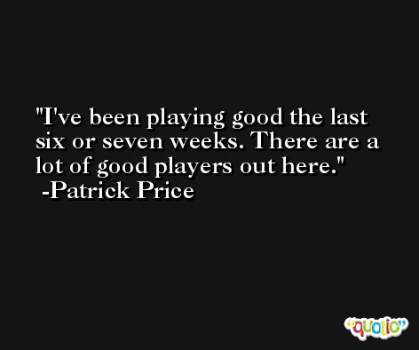 I've been playing good the last six or seven weeks. There are a lot of good players out here. -Patrick Price