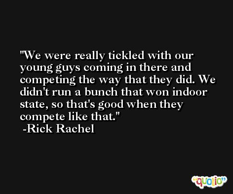 We were really tickled with our young guys coming in there and competing the way that they did. We didn't run a bunch that won indoor state, so that's good when they compete like that. -Rick Rachel